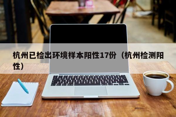 杭州已检出环境样本阳性17份（杭州检测阳性）