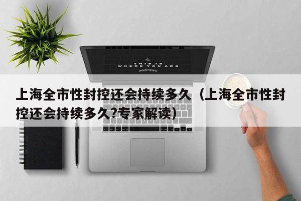 上海全市性封控还会持续多久（上海全市性封控还会持续多久?专家解读）