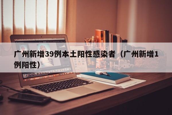广州新增39例本土阳性感染者（广州新增1例阳性）