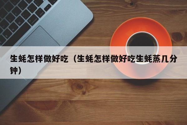 生蚝怎样做好吃（生蚝怎样做好吃生蚝蒸几分钟）