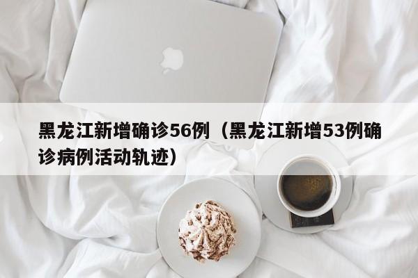 黑龙江新增确诊56例（黑龙江新增53例确诊病例活动轨迹）