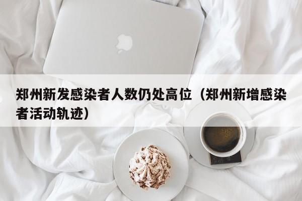 郑州新发感染者人数仍处高位（郑州新增感染者活动轨迹）