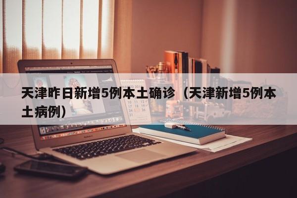 天津昨日新增5例本土确诊（天津新增5例本土病例）