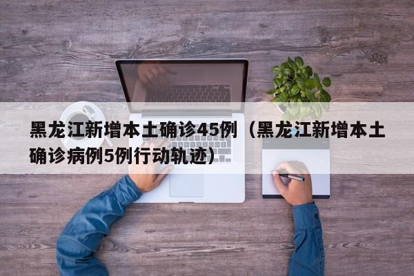 黑龙江新增本土确诊45例（黑龙江新增本土确诊病例5例行动轨迹）