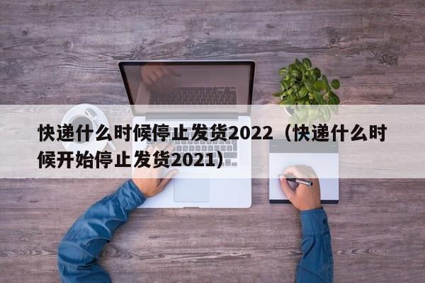 快递什么时候停止发货2022（快递什么时候开始停止发货2021）