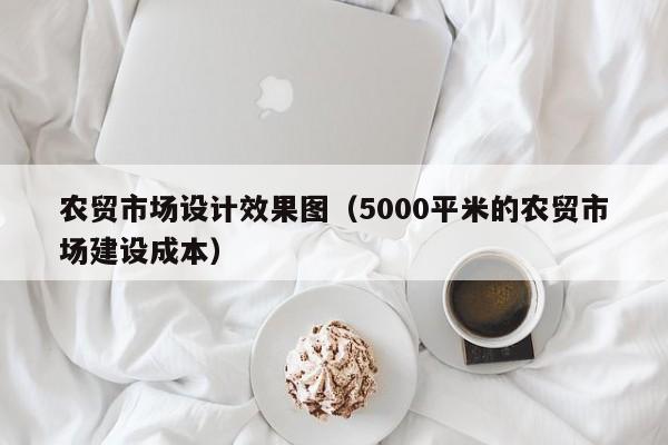 农贸市场设计效果图（5000平米的农贸市场建设成本）