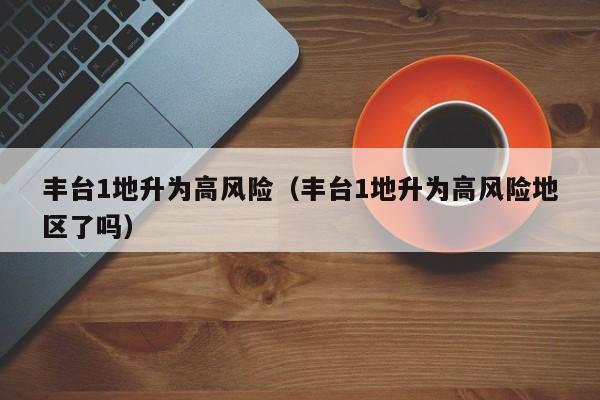 丰台1地升为高风险（丰台1地升为高风险地区了吗）