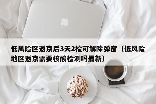 低风险区返京后3天2检可解除弹窗（低风险地区返京需要核酸检测吗最新）