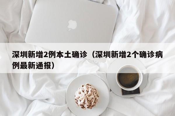 深圳新增2例本土确诊（深圳新增2个确诊病例最新通报）