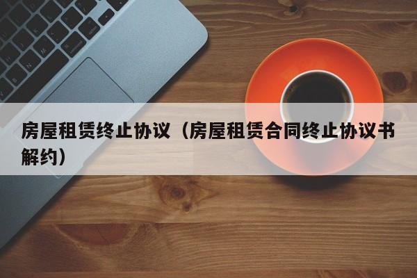 房屋租赁终止协议（房屋租赁合同终止协议书解约）