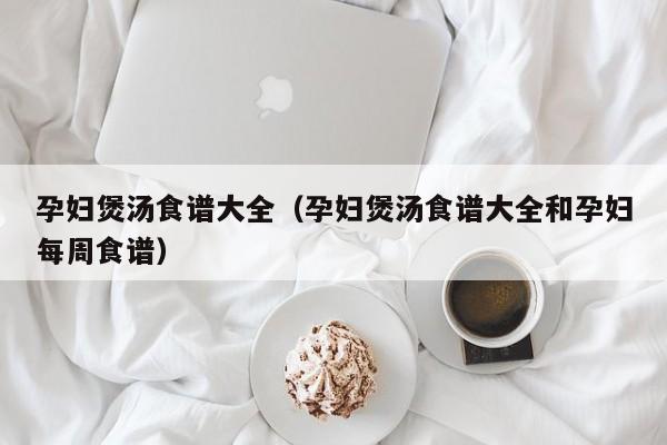 孕妇煲汤食谱大全（孕妇煲汤食谱大全和孕妇每周食谱）