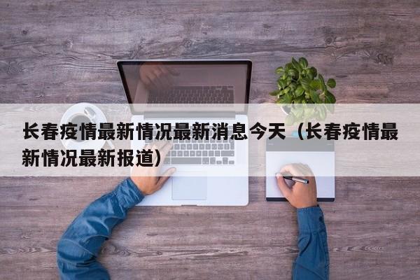 长春疫情最新情况最新消息今天（长春疫情最新情况最新报道）
