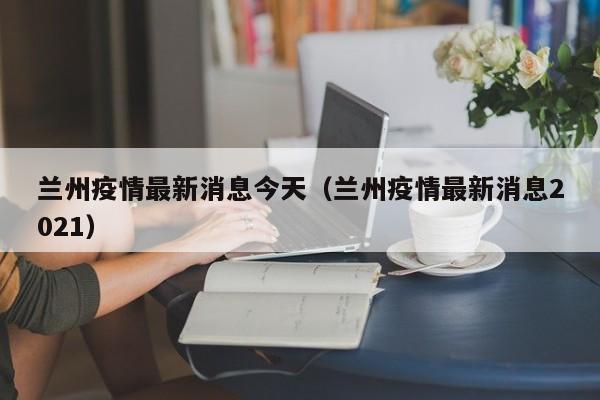 兰州疫情最新消息今天（兰州疫情最新消息2021）