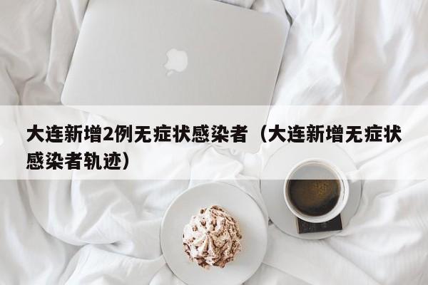 大连新增2例无症状感染者（大连新增无症状感染者轨迹）