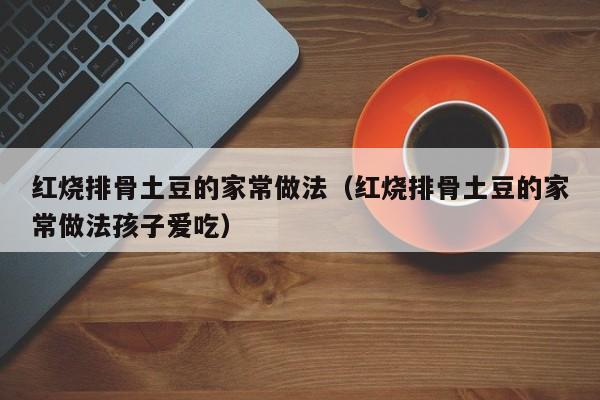 红烧排骨土豆的家常做法（红烧排骨土豆的家常做法孩子爱吃）