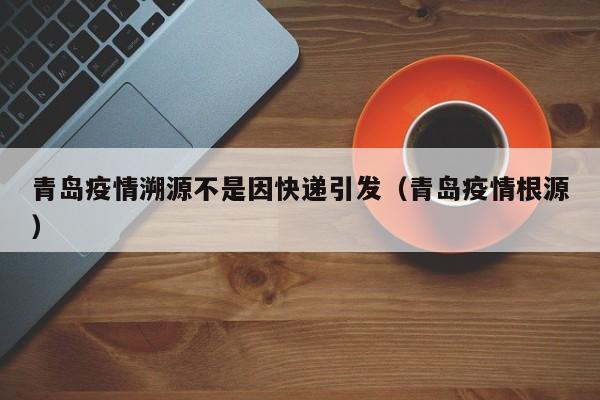 青岛疫情溯源不是因快递引发（青岛疫情根源）