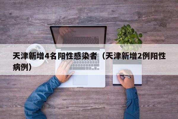 天津新增4名阳性感染者（天津新增2例阳性病例）