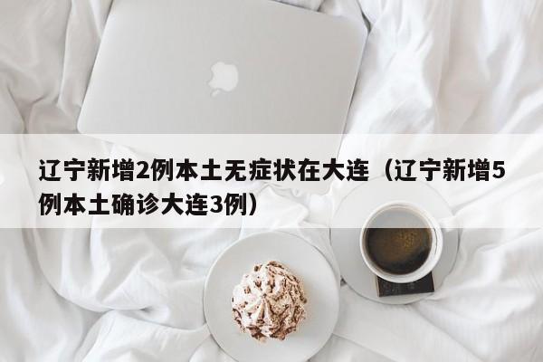 辽宁新增2例本土无症状在大连（辽宁新增5例本土确诊大连3例）