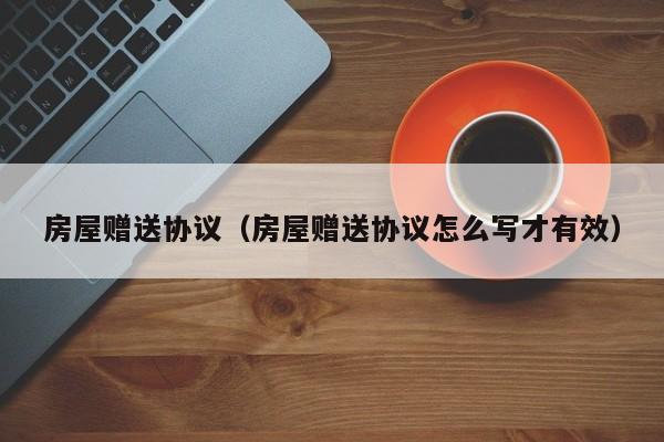 房屋赠送协议（房屋赠送协议怎么写才有效）