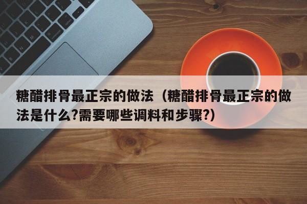 糖醋排骨最正宗的做法（糖醋排骨最正宗的做法是什么?需要哪些调料和步骤?）