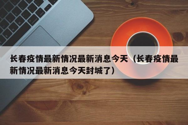 长春疫情最新情况最新消息今天（长春疫情最新情况最新消息今天封城了）