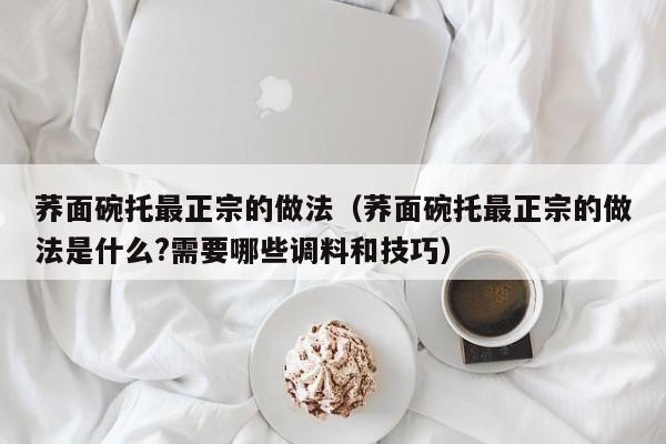 荞面碗托最正宗的做法（荞面碗托最正宗的做法是什么?需要哪些调料和技巧）