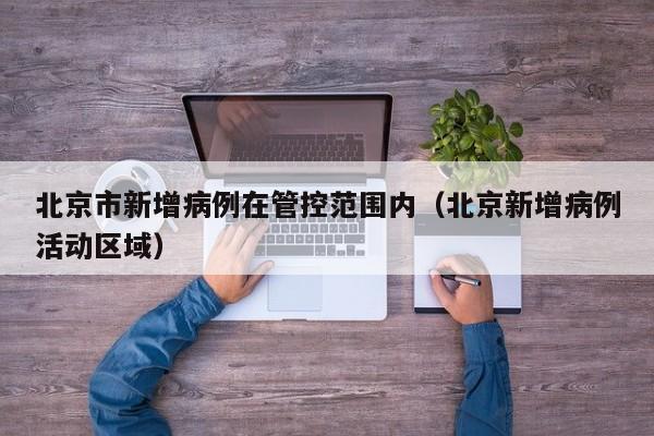 北京市新增病例在管控范围内（北京新增病例活动区域）