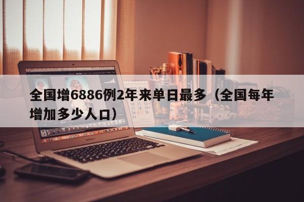全国增6886例2年来单日最多（全国每年增加多少人口）