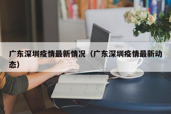 广东深圳疫情最新情况（广东深圳疫情最新动态）