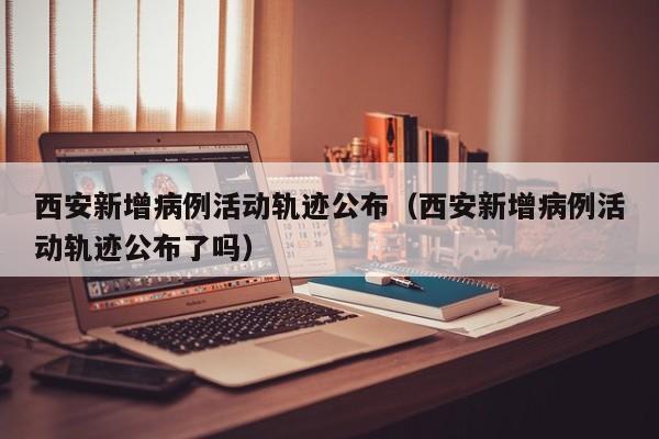 西安新增病例活动轨迹公布（西安新增病例活动轨迹公布了吗）