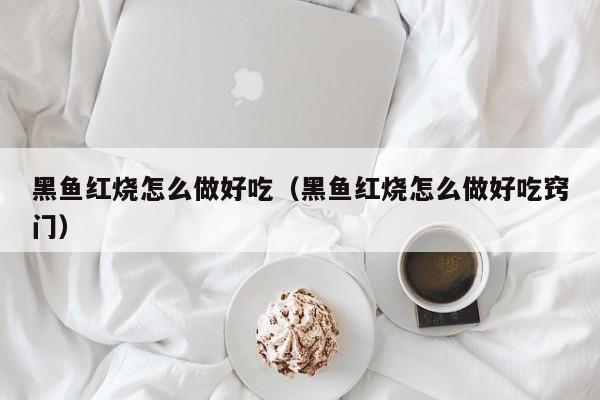 黑鱼红烧怎么做好吃（黑鱼红烧怎么做好吃窍门）