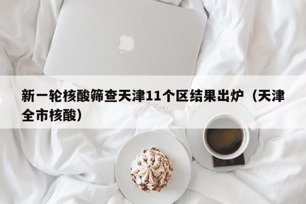 新一轮核酸筛查天津11个区结果出炉（天津全市核酸）