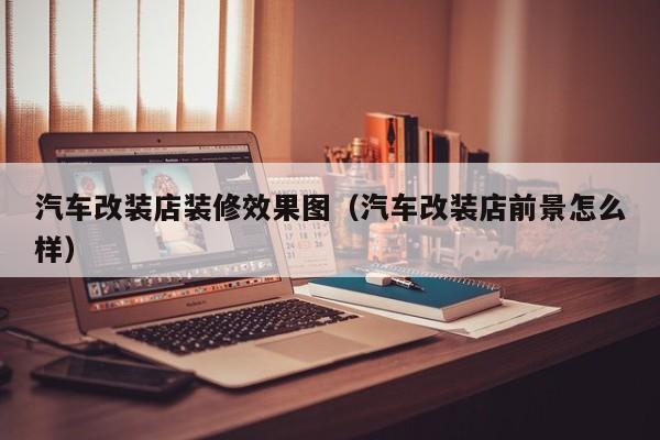 汽车改装店装修效果图（汽车改装店前景怎么样）