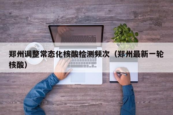 郑州调整常态化核酸检测频次（郑州最新一轮核酸）