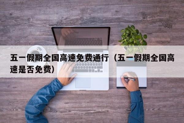 五一假期全国高速免费通行（五一假期全国高速是否免费）