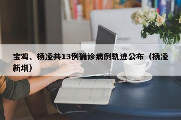 宝鸡、杨凌共13例确诊病例轨迹公布（杨凌新增）