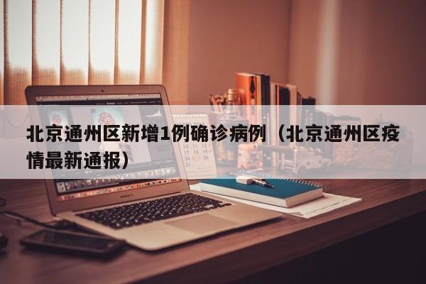 北京通州区新增1例确诊病例（北京通州区疫情最新通报）