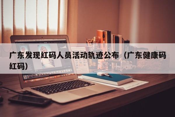 广东发现红码人员活动轨迹公布（广东健康码红码）
