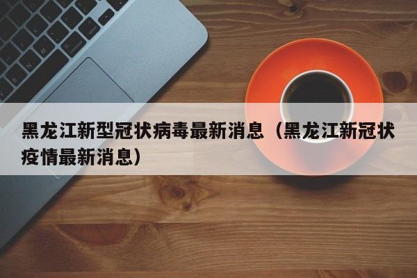 黑龙江新型冠状病毒最新消息（黑龙江新冠状疫情最新消息）